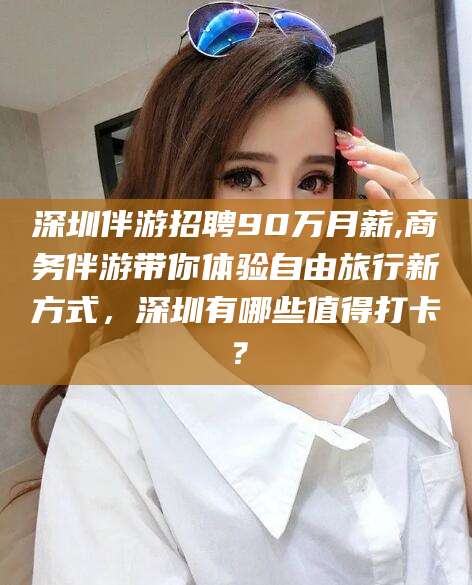 遵化市深圳伴游招聘90万月薪,商务伴游带你体验自由旅行新方式，深圳有哪些值得打卡？