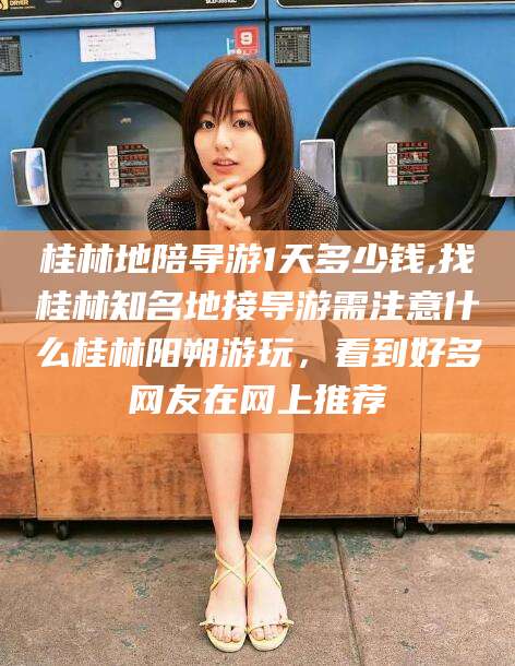 遵化市桂林地陪导游1天多少钱,找桂林知名地接导游需注意什么桂林阳朔游玩，看到好多网友在网上推荐