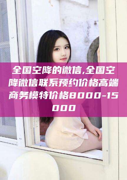 遵化市全国空降的微信,全国空降微信联系预约价格高端商务模特价格8000-15000