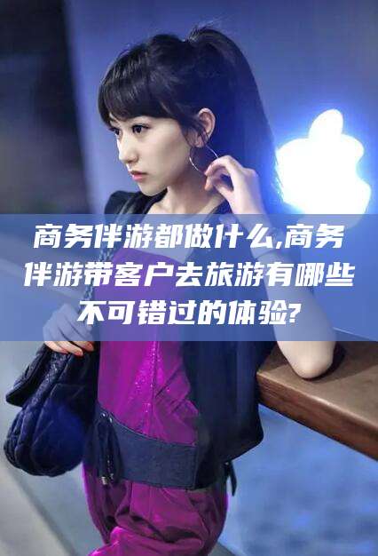 遵化市商务伴游都做什么,商务伴游带客户去旅游有哪些不可错过的体验?