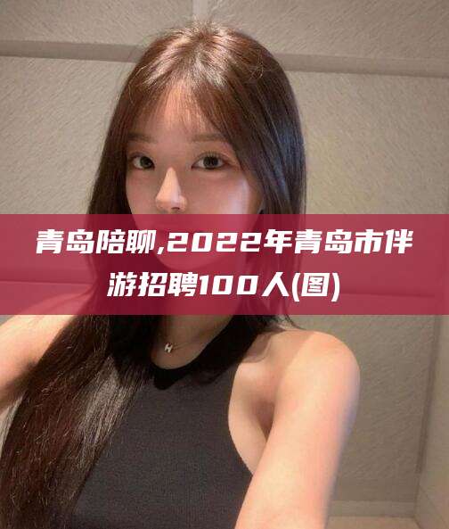遵化市青岛陪聊,2022年青岛市伴游招聘100人(图)