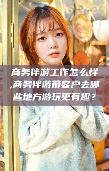 遵化市商务伴游工作怎么样,商务伴游带客户去哪些地方游玩更有趣？