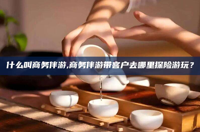 遵化市什么叫商务伴游,商务伴游带客户去哪里探险游玩？