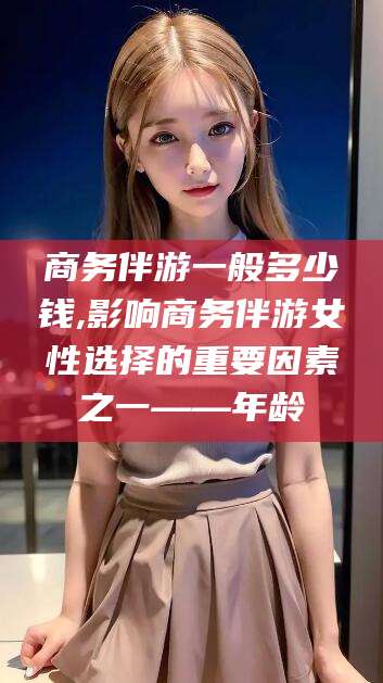 遵化市商务伴游一般多少钱,影响商务伴游女性选择的重要因素之一——年龄