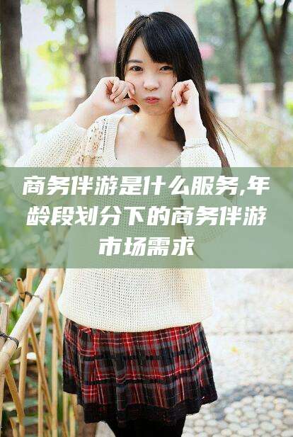 遵化市商务伴游是什么服务,年龄段划分下的商务伴游市场需求