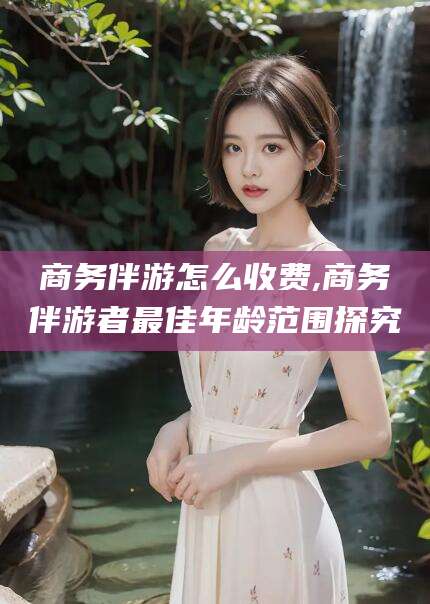 遵化市商务伴游怎么收费,商务伴游者最佳年龄范围探究