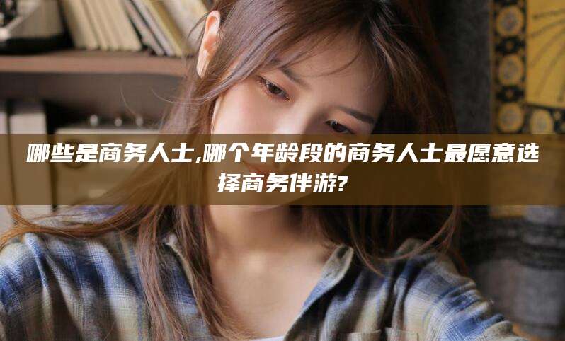 遵化市哪些是商务人士,哪个年龄段的商务人士最愿意选择商务伴游?