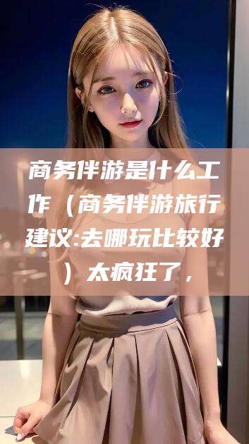 遵化市商务伴游是什么工作（商务伴游旅行建议:去哪玩比较好）太疯狂了，