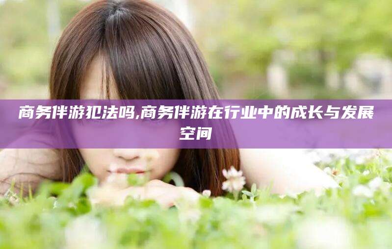 遵化市商务伴游犯法吗,商务伴游在行业中的成长与发展空间