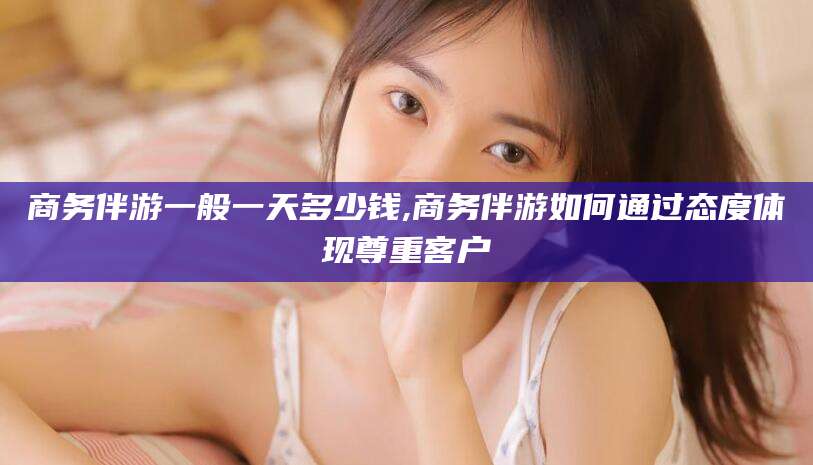 遵化市商务伴游一般一天多少钱,商务伴游如何通过态度体现尊重客户