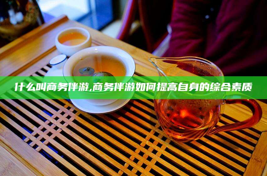 遵化市什么叫商务伴游,商务伴游如何提高自身的综合素质