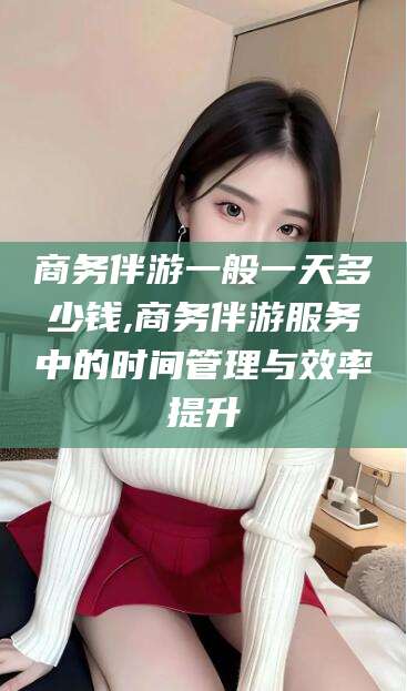 遵化市商务伴游一般一天多少钱,商务伴游服务中的时间管理与效率提升